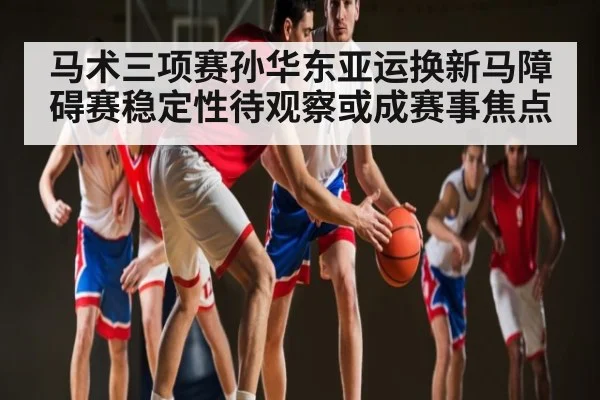 马术三项赛孙华东亚运换新马障碍赛稳定性待观察或成赛事焦点