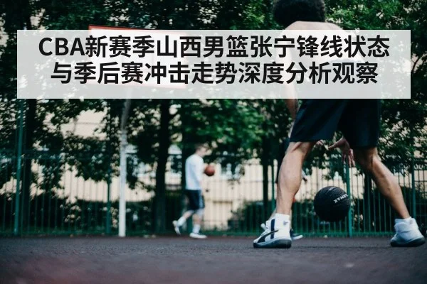 CBA新赛季山西男篮张宁锋线状态与季后赛冲击走势深度分析观察