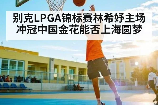 别克LPGA锦标赛林希妤主场冲冠中国金花能否上海圆梦