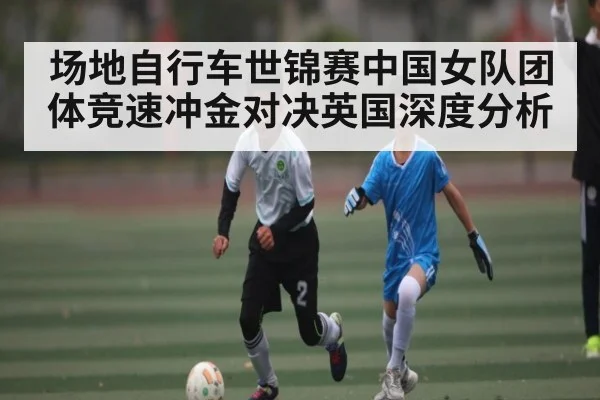 场地自行车世锦赛中国女队团体竞速冲金对决英国深度分析