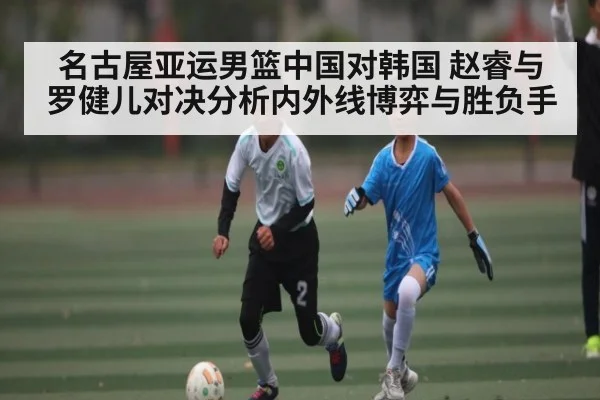 名古屋亚运男篮中国对韩国 赵睿与罗健儿对决分析内外线博弈与胜负手