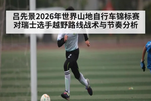 吕先景2026年世界山地自行车锦标赛对瑞士选手越野路线战术与节奏分析