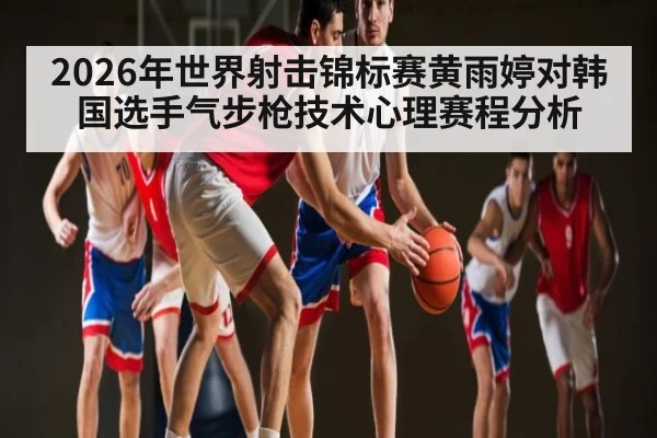 2026年世界射击锦标赛黄雨婷对韩国选手气步枪技术心理赛程分析